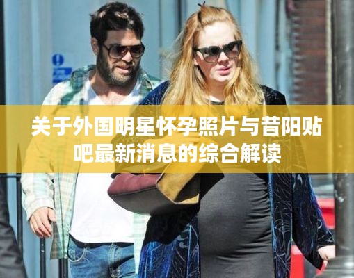 关于外国明星怀孕照片与昔阳贴吧最新消息的综合解读