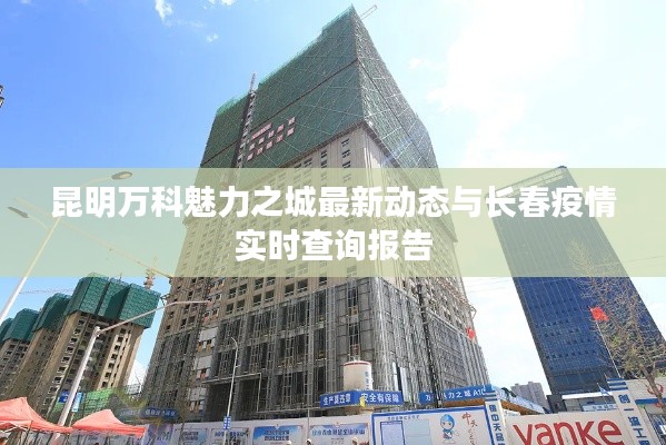 昆明万科魅力之城最新动态与长春疫情实时查询报告
