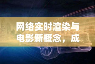 网络实时渲染与电影新概念,成因、挑战与破局之道