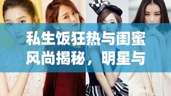 私生饭狂热与闺蜜风尚揭秘,明星与女生话题深度解读