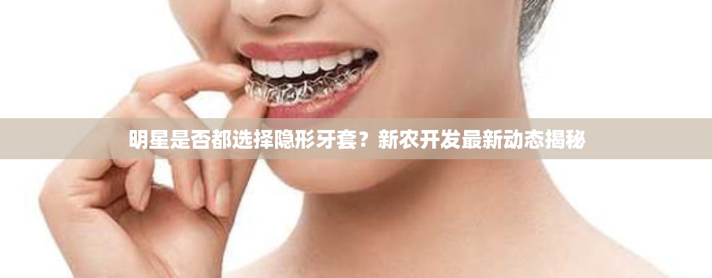 明星是否都选择隐形牙套？新农开发最新动态揭秘