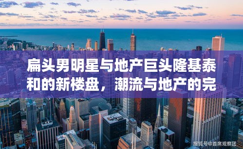 扁头男明星与地产巨头隆基泰和的新楼盘,潮流与地产的完美结合