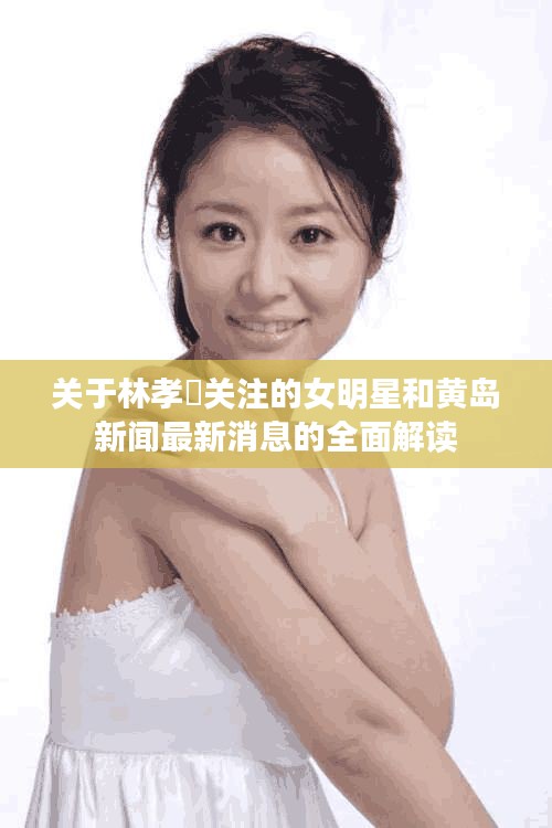 关于林孝埈关注的女明星和黄岛新闻最新消息的全面解读