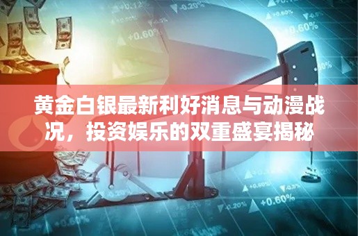 黄金白银最新利好消息与动漫战况,投资娱乐的双重盛宴揭秘